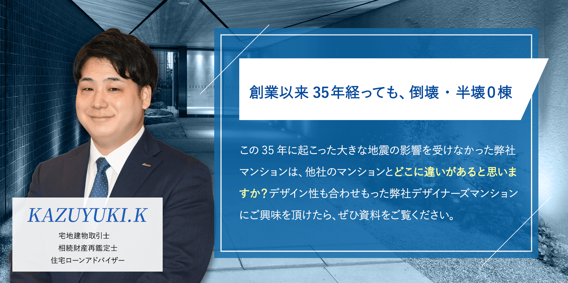 創業以来35年経っても、倒壊・半壊０棟「この30年に起こった大きな地震の影響を受けなかった弊社マンションは、他社のマンションとどこに違いがあると思いますか？デザイン性も合わせもった弊社デザイナーズマンションにご興味を頂けたら、ぜひ資料をご覧ください。」