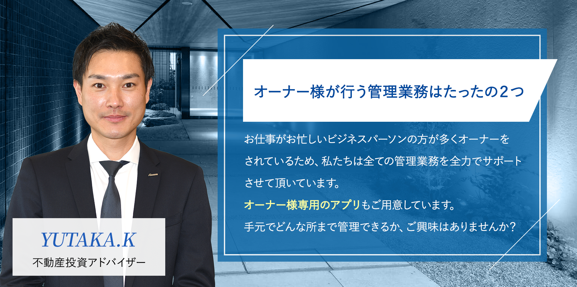 オーナー様が行う管理業務はたったの２つ「お仕事がお忙しいビジネスパーソンの方が多くオーナーをされているため、私たちは全ての管理業務を全力でサポートさせて頂いています。オーナー様専用のアプリもご用意しています。手元でどんな所まで管理できるか、ご興味はありませんか？」