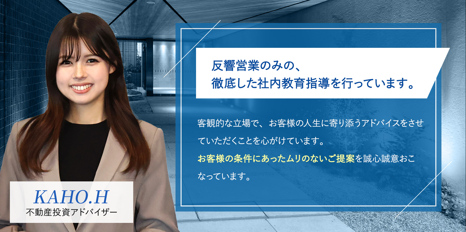 反響営業のみの、徹底した社内教育指導を行っています。「客観的な立場で、お客様の人生に寄り添うアドバイスをさせていただくことを心がけています。お客様の条件にあったムリのないご提案を誠心誠意おこなっています。」
