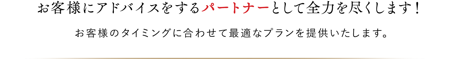 お客様にアドバイスをするパートナーとして全力を尽くします！お客様のタイミングに合わせて最適なプランを提供いたします