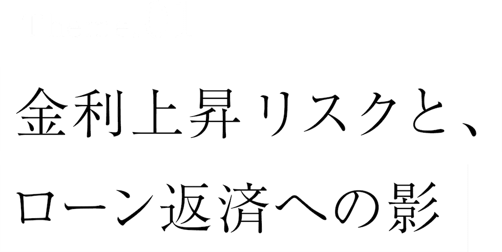 Theme.01 金利上昇リスクと、ローン返済への影