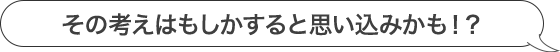 その考えはもしかすると思い込みかも！？