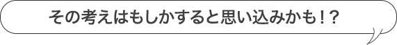 その考えはもしかすると思い込みかも！？