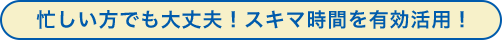 忙しい方でも大丈夫！スキマ時間を有効活用！