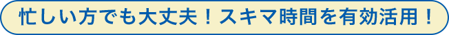 忙しい方でも大丈夫！スキマ時間を有効活用！