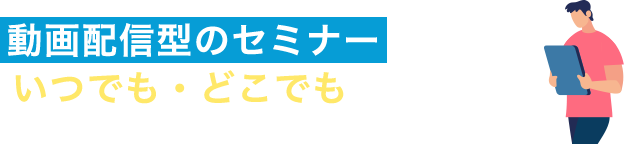 動画配信型のセミナーだから、いつでも・どこでも視聴可能！