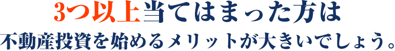 3つ以上当てはまった⽅は不動産投資を始めるメリットが⼤きいでしょう。