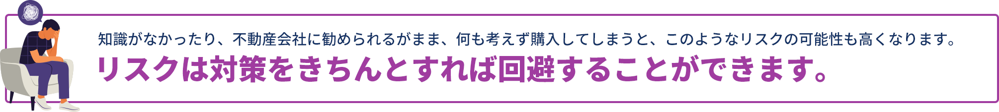 知識がなかったり、不動産会社に勧められるがまま、何も考えず購⼊してしまうと、このようなリスクの可能性も高くなります。リスクは対策をきちんとすれば回避することができます。