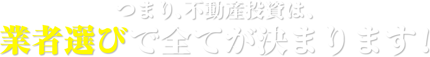 つまり、不動産投資は業者選びで全てが決まります!