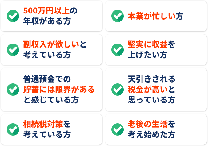 500万円以上の年収がある方本業が忙しい方副収入が欲しいと堅実に収益を考えている方上げたい方普通預金での天引きされる貯薔には限界がある税金が高いとと感じている方思っている方相続税対策を老後の生活を考えている方考え始めた方