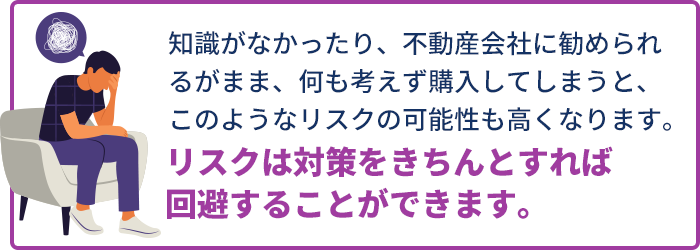 知識がなかったり、不動産会社に勧められるがまま、何も考えず購⼊してしまうと、このようなリスクの可能性も⾼くなります。リスクは対策をきちんとすれば回避することができます。
