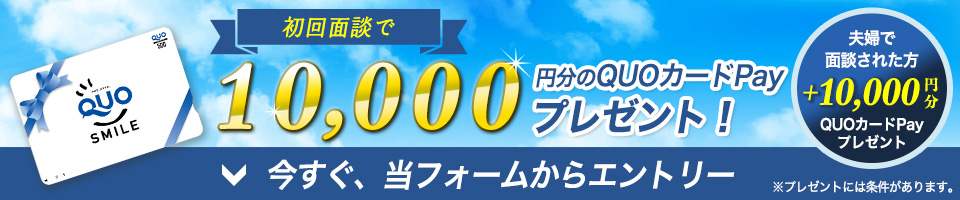 限定!キャンペーン中 初回面談で10,000円分のQUOカードをプレゼント! さらに ご夫婦で面談された方はプラス1万円 今すぐ、当フォームからエントリー ※プレゼントには条件があります。