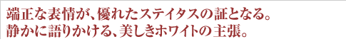 端正な表情が、優れたステイタスの証となる。静かに語りかける、美しきホワイトの主張。