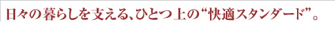日々の暮らしを支える、ひとつ上の“快適スタンダード”。