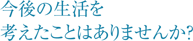 今後の生活を考えたことはありませんか？
