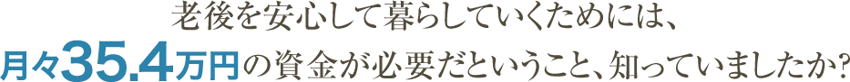 老後を安心して暮らしていくためには、月々35.4万円の資金が必要だということ、知っていましたか？