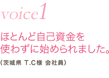 vioce1 ほとんど自己資金を使わずに始められました。（茨城県 T.C様 会社員）