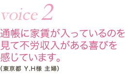 vioce2 通帳に家賃が入っているのを見て不労収入がある喜びを感じています。（東京都 Y.H様 主婦）