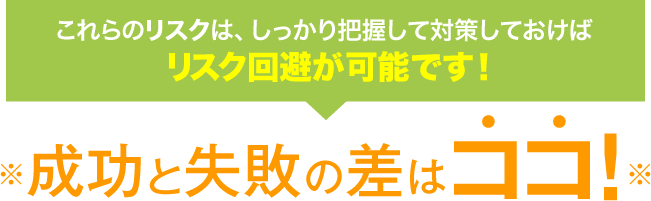 これらのリスクは、しっかり把握して対策しておけばリスク回避が可能です！※成功と失敗の差はココ！※