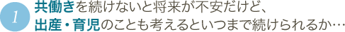 1 共働きを続けないと将来が不安だけど、出産・育児のことも考えるといつまで続けられるか…