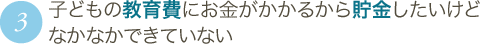 3 子どもの教育費にお金がかかるから貯金したいけどなかなかできていない