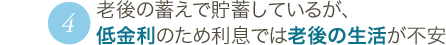 4 老後の蓄えで貯蓄しているが、低金利のため利息では老後の生活が不安